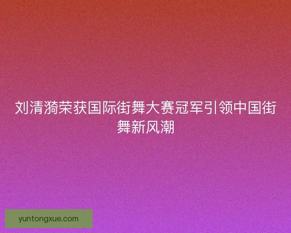 刘清漪荣获国际街舞大赛冠军引领中国街舞新风潮