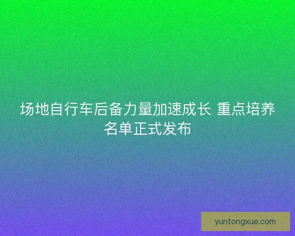 场地自行车后备力量加速成长 重点培养名单正式发布