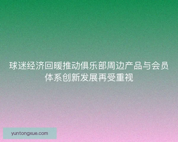 球迷经济回暖推动俱乐部周边产品与会员体系创新发展再受重视