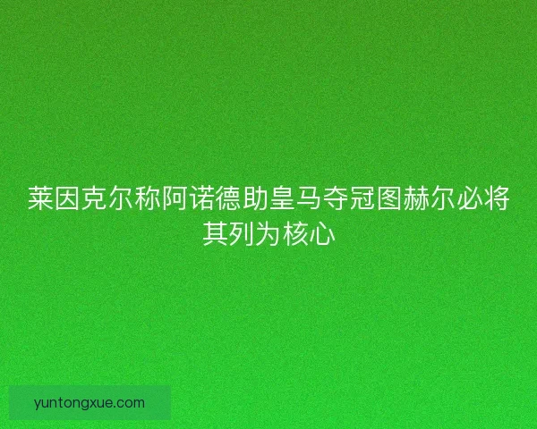 莱因克尔称阿诺德助皇马夺冠图赫尔必将其列为核心