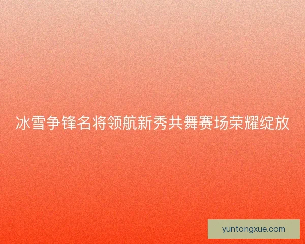 冰雪争锋名将领航新秀共舞赛场荣耀绽放