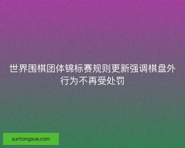 世界围棋团体锦标赛规则更新强调棋盘外行为不再受处罚